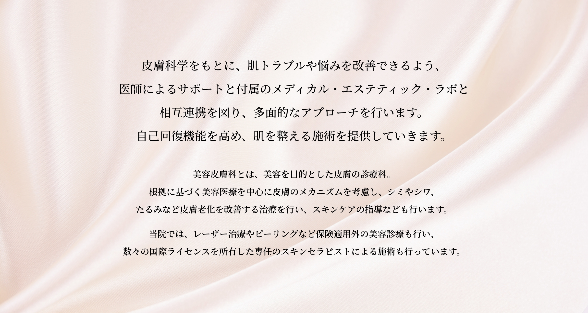 医療における皮膚科学をもとに、肌トラブルや悩みを改善できるよう付属のメディカルエステティックラボと相互連携を図り、医師によるサポートのもと、多面的なアプローチで肌を育み自己回復機能を高め整えるスキンケアを提供していきます。「美容皮膚科」は、美肌を生み出す専門集団。皮膚の構造・メカニズムを熟知した美容皮膚科医が、皮膚の見た目の美的な質感にこだわり、メスを使わない美容医療で患者様の様々な“肌悩み”を解決していきます。当院では、ピーリングやレーザーによる治療など、保険適用外の美容診療も行っております。また、付属のメディカルエステティックラボでは国際ライセンス所有専任スキンセラピストによる肝班や毛穴のトリートメントを行っています。