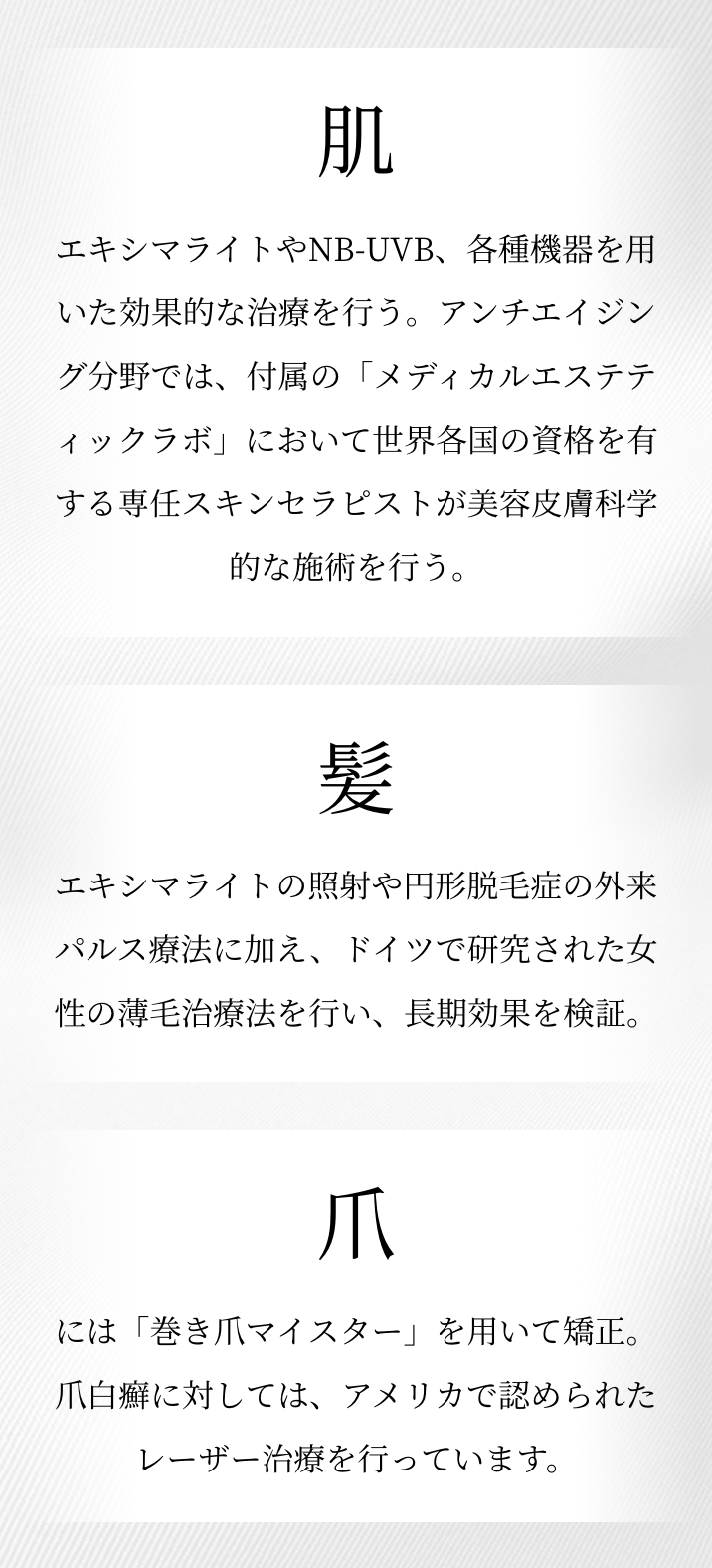 肌：エキシマレーザーやNB-UVB、各種機器を用いた効果的な治療を行う。アンチエイジング分野では、付属の「メディカルエステティックラボ」において世界各国の資格を有する専任スキンセラピストが皮膚科学的な施術を行う。 髪：医療用レーザーの照射や円形脱毛症の外来パルス療法に加え、ドイツで研究された女性の薄毛治療法を行い、長期効果を検証。 爪：従来のワイヤー法に加え、軽度の湾曲を矯正したり、再発予防のため、グラスファイバー製のB/Sブレイズを導入。アメリカで認められた爪白癬のレーザー治療の検証も行う。